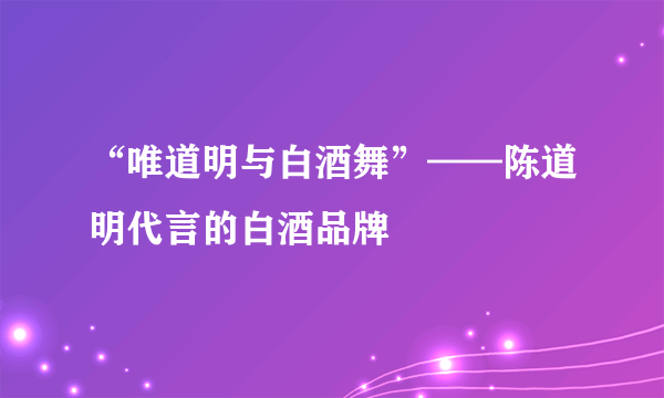 “唯道明与白酒舞”——陈道明代言的白酒品牌