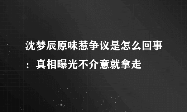 沈梦辰原味惹争议是怎么回事：真相曝光不介意就拿走