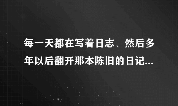 每一天都在写着日志、然后多年以后翻开那本陈旧的日记本、会是怎样的感触？