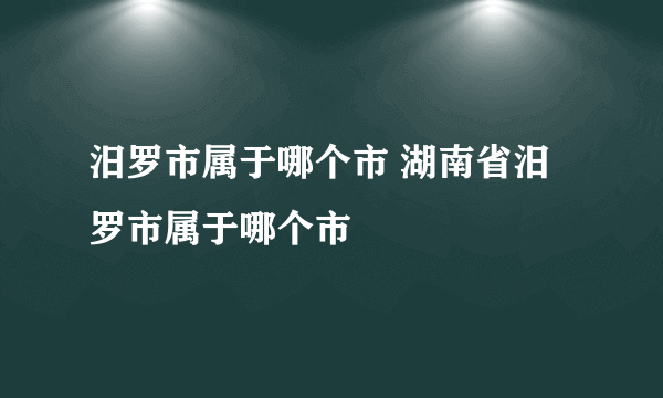 汨罗市属于哪个市 湖南省汨罗市属于哪个市
