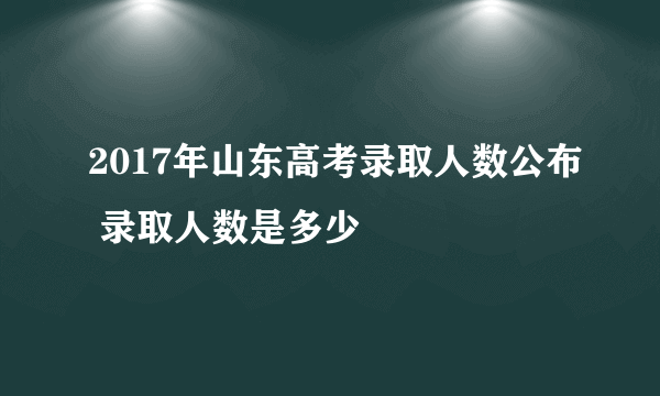 2017年山东高考录取人数公布 录取人数是多少