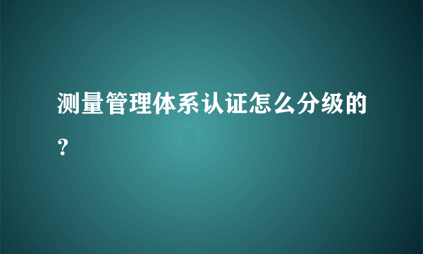 测量管理体系认证怎么分级的？