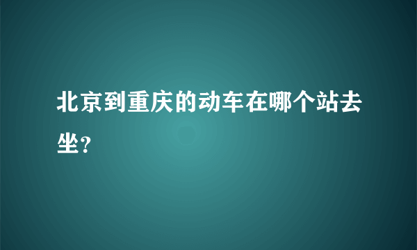 北京到重庆的动车在哪个站去坐？