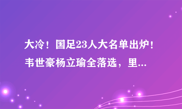 大冷！国足23人大名单出炉！韦世豪杨立瑜全落选，里皮只带3前锋