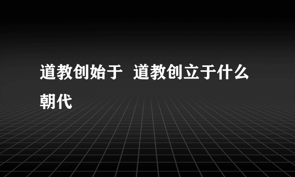 道教创始于  道教创立于什么朝代
