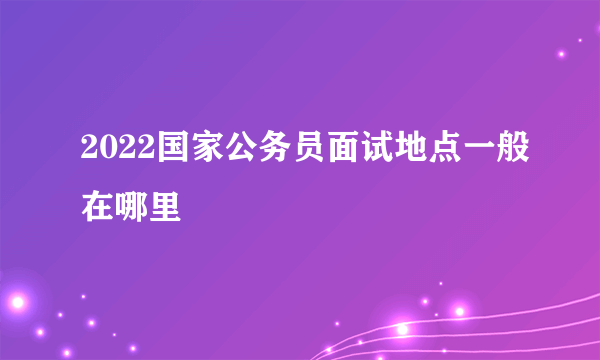 2022国家公务员面试地点一般在哪里