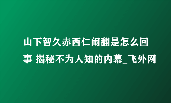 山下智久赤西仁闹翻是怎么回事 揭秘不为人知的内幕_飞外网
