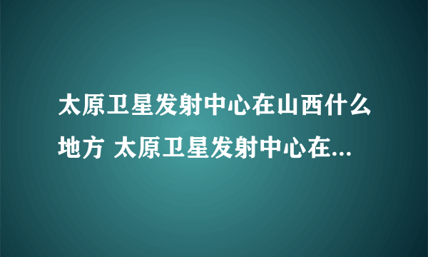太原卫星发射中心在山西什么地方 太原卫星发射中心在什么地方