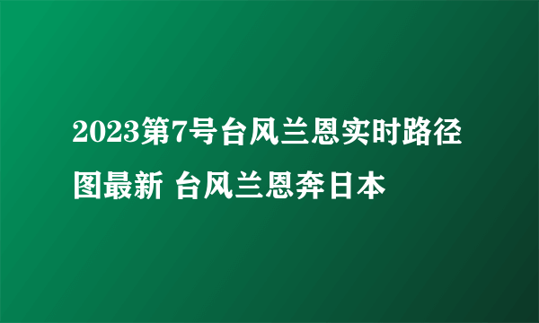 2023第7号台风兰恩实时路径图最新 台风兰恩奔日本