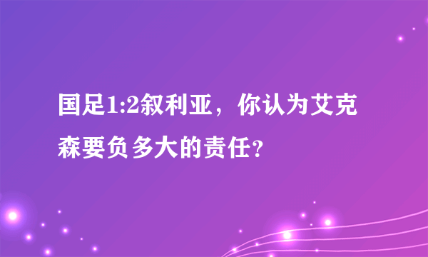 国足1:2叙利亚，你认为艾克森要负多大的责任？