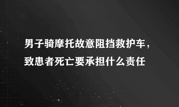 男子骑摩托故意阻挡救护车，致患者死亡要承担什么责任