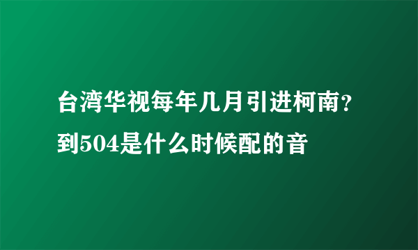台湾华视每年几月引进柯南？到504是什么时候配的音