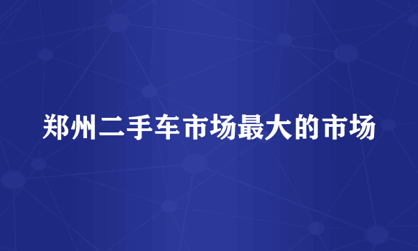 郑州二手车市场最大的市场
