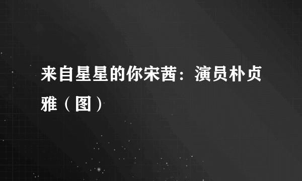 来自星星的你宋茜：演员朴贞雅（图）