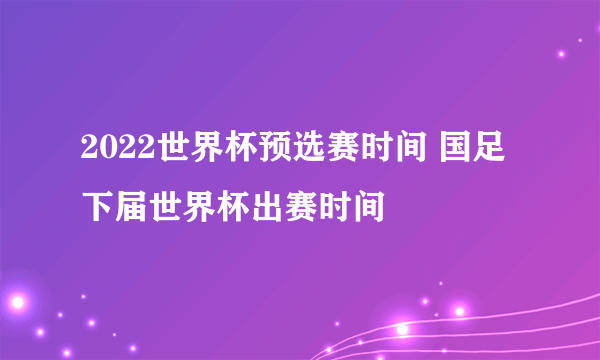 2022世界杯预选赛时间 国足下届世界杯出赛时间