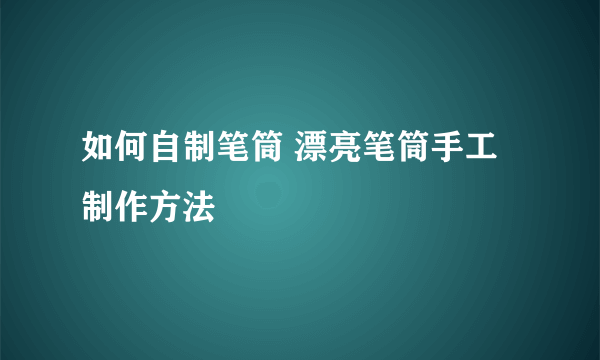 如何自制笔筒 漂亮笔筒手工制作方法