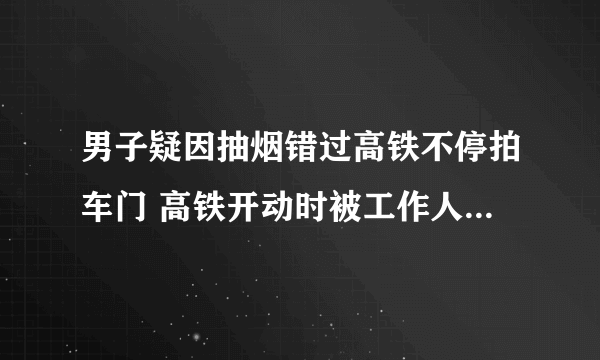男子疑因抽烟错过高铁不停拍车门 高铁开动时被工作人员火速拉开太吓人了