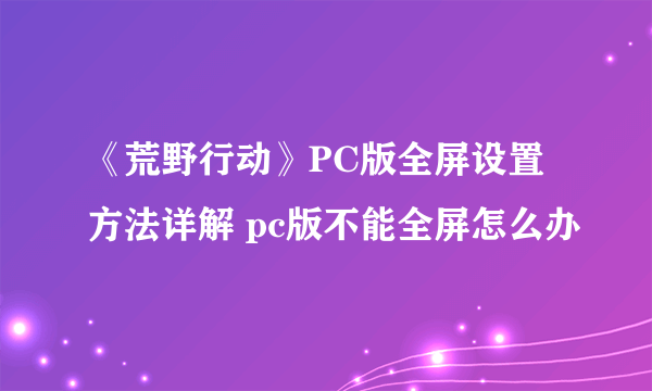 《荒野行动》PC版全屏设置方法详解 pc版不能全屏怎么办
