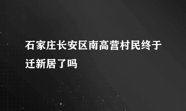 石家庄长安区南高营村民终于迁新居了吗