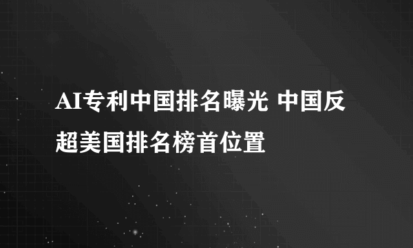 AI专利中国排名曝光 中国反超美国排名榜首位置