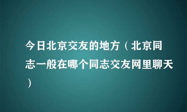 今日北京交友的地方（北京同志一般在哪个同志交友网里聊天）