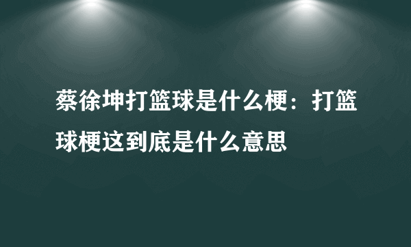 蔡徐坤打篮球是什么梗：打篮球梗这到底是什么意思