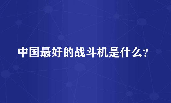 中国最好的战斗机是什么？