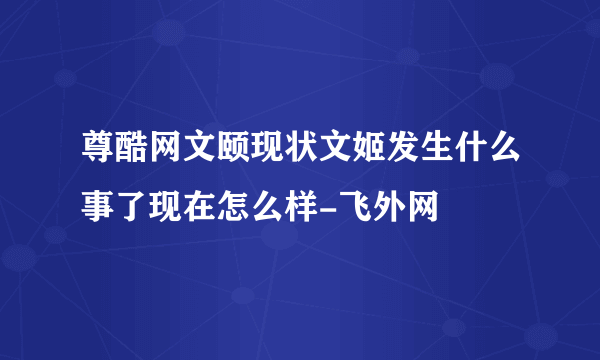 尊酷网文颐现状文姬发生什么事了现在怎么样-飞外网