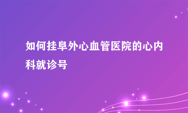 如何挂阜外心血管医院的心内科就诊号