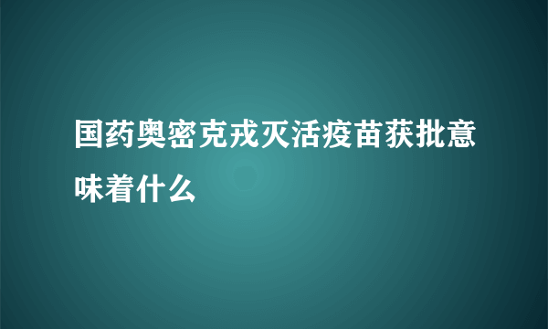 国药奥密克戎灭活疫苗获批意味着什么