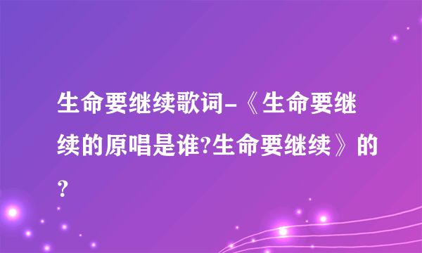 生命要继续歌词-《生命要继续的原唱是谁?生命要继续》的？