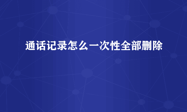 通话记录怎么一次性全部删除