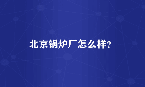 北京锅炉厂怎么样？