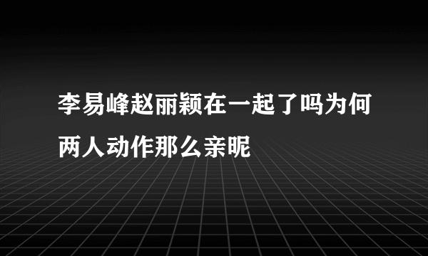李易峰赵丽颖在一起了吗为何两人动作那么亲昵