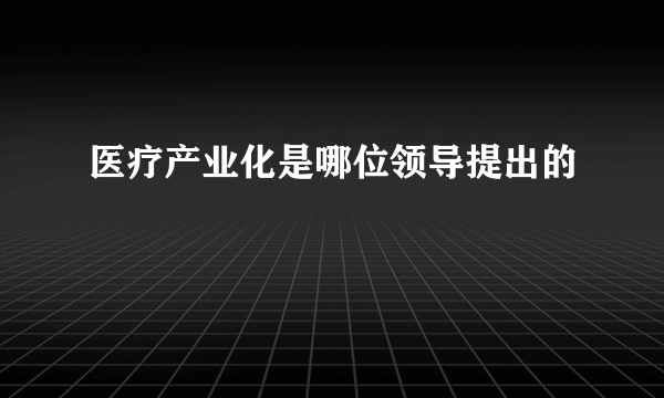 医疗产业化是哪位领导提出的