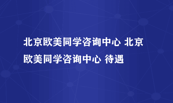 北京欧美同学咨询中心 北京欧美同学咨询中心 待遇
