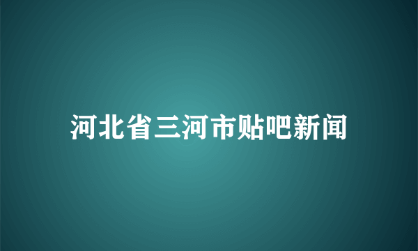 河北省三河市贴吧新闻