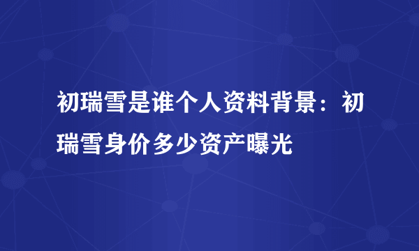 初瑞雪是谁个人资料背景：初瑞雪身价多少资产曝光