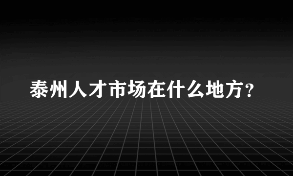 泰州人才市场在什么地方？