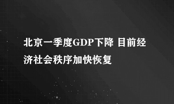 北京一季度GDP下降 目前经济社会秩序加快恢复