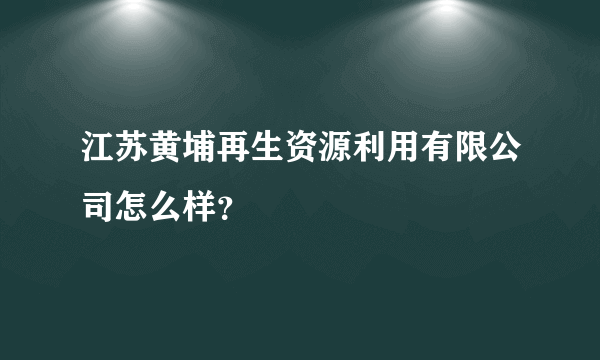 江苏黄埔再生资源利用有限公司怎么样？