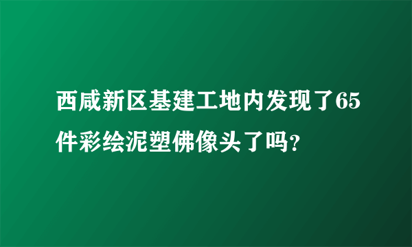 西咸新区基建工地内发现了65件彩绘泥塑佛像头了吗？