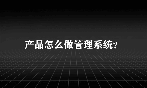 产品怎么做管理系统？