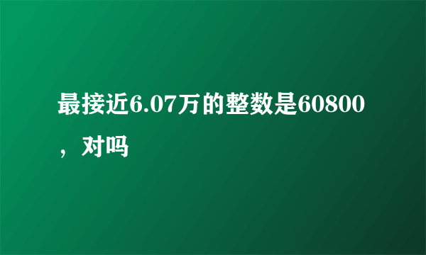 最接近6.07万的整数是60800，对吗