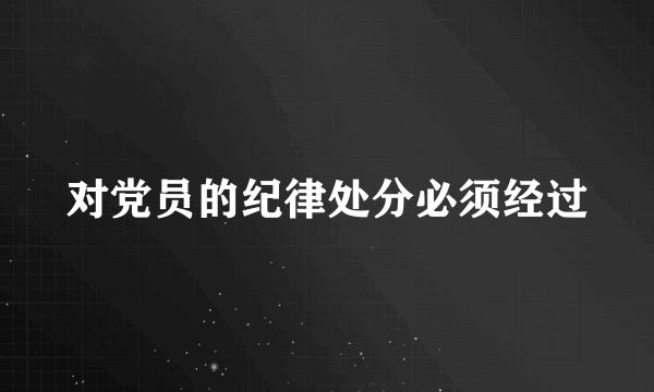 对党员的纪律处分必须经过