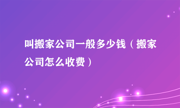 叫搬家公司一般多少钱（搬家公司怎么收费）