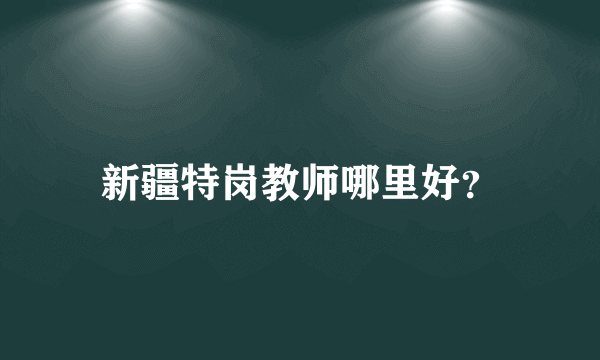 新疆特岗教师哪里好？