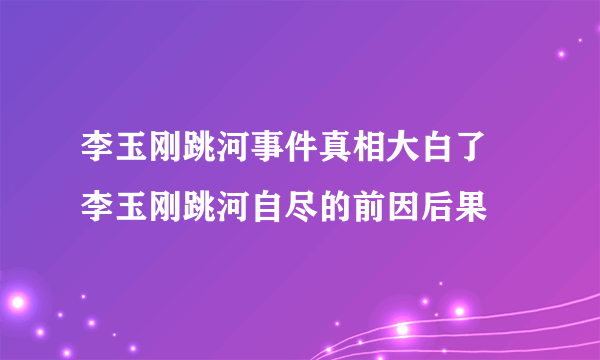李玉刚跳河事件真相大白了 李玉刚跳河自尽的前因后果