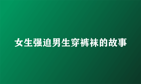 女生强迫男生穿裤袜的故事