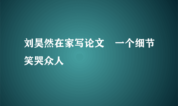 刘昊然在家写论文　一个细节笑哭众人